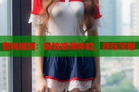 蜜桃视频：极致喷潮体验，尽在掌握