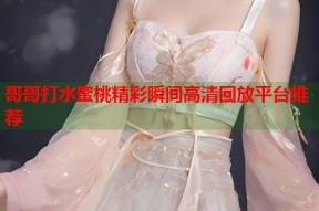 哥哥打水蜜桃精彩瞬间高清回放平台推荐