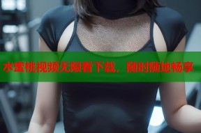 水蜜桃视频无限看下载，随时随地畅享