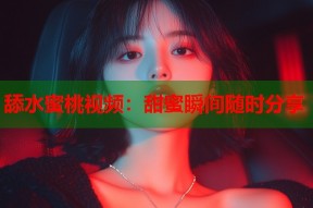舔水蜜桃视频：甜蜜瞬间随时分享