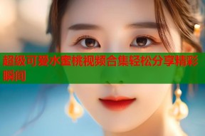 超级可爱水蜜桃视频合集轻松分享精彩瞬间