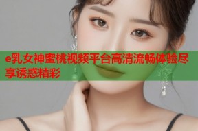 e乳女神蜜桃视频平台高清流畅体验尽享诱惑精彩