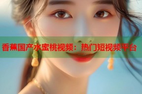 香蕉国产水蜜桃视频：热门短视频平台