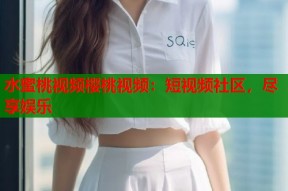 水蜜桃视频樱桃视频：短视频社区，尽享娱乐