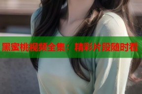黑蜜桃视频全集：精彩片段随时看
