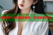 蜜桃自产少妇精品视频，尽享独家内容