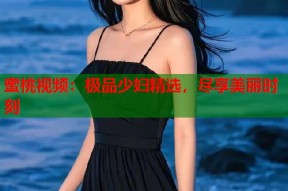 蜜桃视频：极品少妇精选，尽享美丽时刻