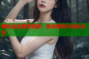 嘿丝丝瓜蜜桃视频：美妆教程与时尚分享
