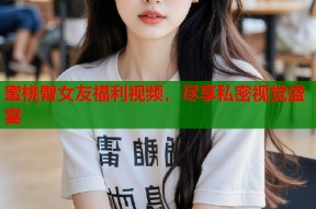 蜜桃臀女友福利视频，尽享私密视觉盛宴