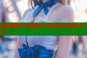 蜜桃视频下载直播平台高清互动精彩不停