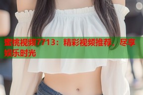 蜜桃视频7713：精彩视频推荐，尽享娱乐时光