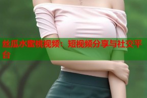 丝瓜水蜜桃视频：短视频分享与社交平台