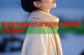 男生剥水蜜桃技巧教学轻松学会鲜嫩多汁享受美味