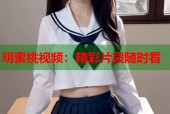明蜜桃视频：精彩片段随时看