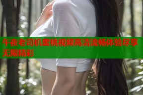 午夜老司机蜜桃视频高清流畅体验尽享无限精彩