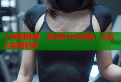 91蜜桃视频：高清影片在线看，丰富内容随时享