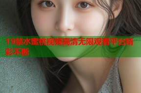 19禁水蜜桃视频高清无限观看平台精彩不断