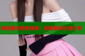喵姐爱吃蜜桃视频：甜蜜瞬间在线分享
