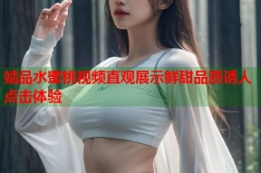 靖品水蜜桃视频直观展示鲜甜品质诱人点击体验
