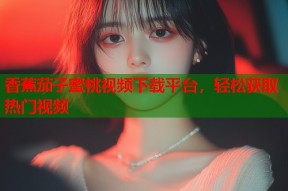 香蕉茄子蜜桃视频下载平台，轻松获取热门视频