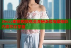 36ccc蜜桃视频高清流畅体验海量精彩内容尽在掌握