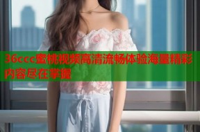 36ccc蜜桃视频高清流畅体验海量精彩内容尽在掌握