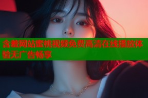含羞网站蜜桃视频免费高清在线播放体验无广告畅享