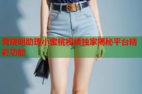 黄晓明助理小蜜桃视频独家揭秘平台精彩功能