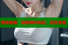 蜜桃视频：极致呻吟体验，尽在掌握