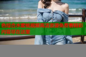色综合水蜜桃视频高清资源免费看精彩内容尽在这里