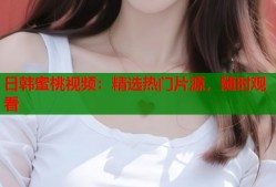 日韩蜜桃视频：精选热门片源，随时观看