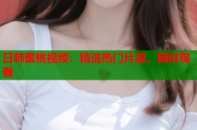 日韩蜜桃视频：精选热门片源，随时观看
