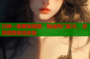 日韩一级蜜桃视频：精选热门影片，尽享极致视觉体验