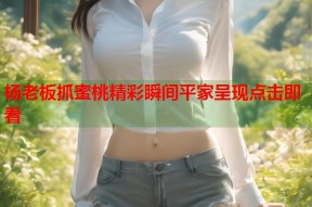 杨老板抓蜜桃精彩瞬间平家呈现点击即看