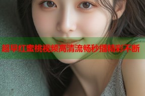 超早红蜜桃视频高清流畅秒播精彩不断