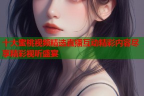 十大蜜桃视频精选直播互动精彩内容尽享精彩视听盛宴