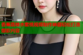 香蕉荔枝水蜜桃视频制作神器轻松打造爆款内容