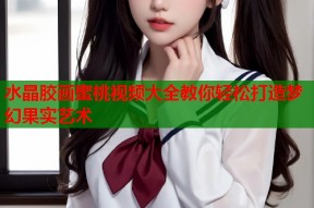 水晶胶画蜜桃视频大全教你轻松打造梦幻果实艺术