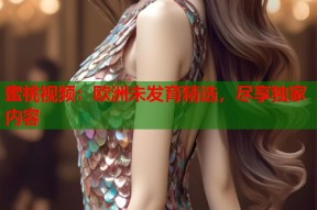 蜜桃视频：欧洲未发育精选，尽享独家内容