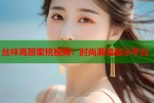 丝袜高跟蜜桃视频：时尚潮流展示平台