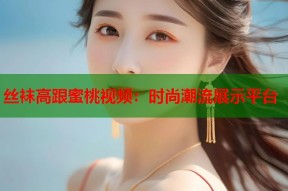 丝袜高跟蜜桃视频：时尚潮流展示平台
