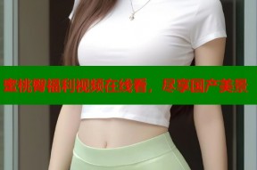 蜜桃臀福利视频在线看，尽享国产美景