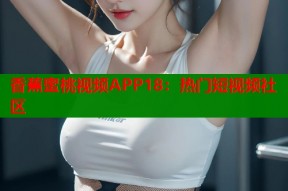 香蕉蜜桃视频APP18：热门短视频社区