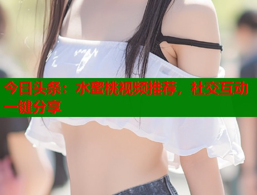 今日头条：水蜜桃视频推荐，社交互动一键分享  第2张