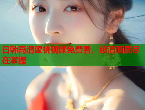 日韩高清蜜桃视频免费看，超清画质尽在掌握  第1张