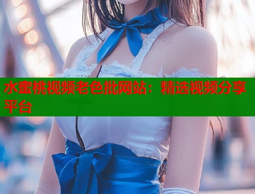 水蜜桃视频老色批网站：精选视频分享平台  第1张