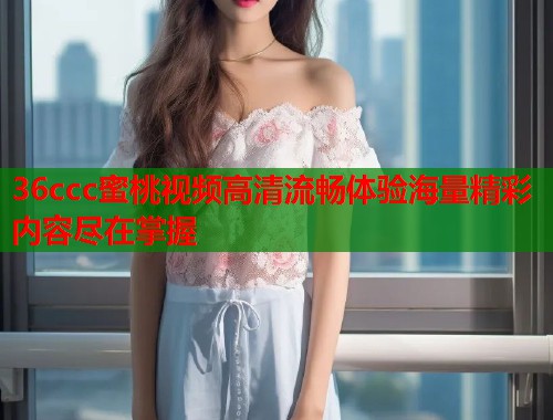 36ccc蜜桃视频高清流畅体验海量精彩内容尽在掌握  第1张