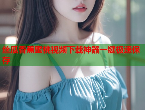 丝瓜香蕉蜜桃视频下载神器一键极速保存  第1张