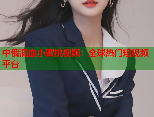 中俄混血小蜜桃视频：全球热门短视频平台  第1张