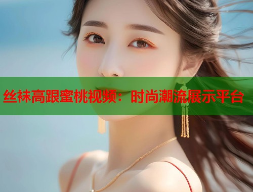 丝袜高跟蜜桃视频：时尚潮流展示平台  第1张